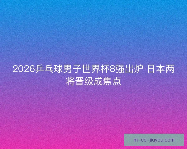 2026乒乓球男子世界杯8强出炉 日本两将晋级成焦点