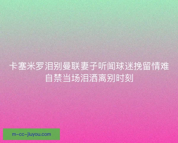 卡塞米罗泪别曼联妻子听闻球迷挽留情难自禁当场泪洒离别时刻