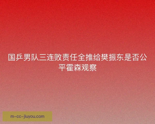 国乒男队三连败责任全推给樊振东是否公平霍森观察