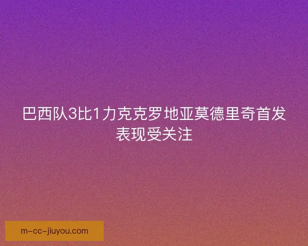 巴西队3比1力克克罗地亚莫德里奇首发表现受关注