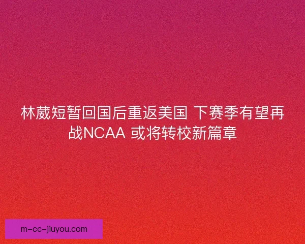 林葳短暂回国后重返美国 下赛季有望再战NCAA 或将转校新篇章