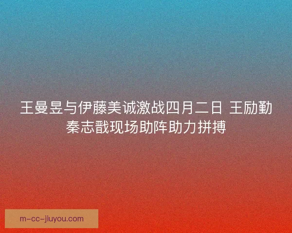 王曼昱与伊藤美诚激战四月二日 王励勤秦志戬现场助阵助力拼搏