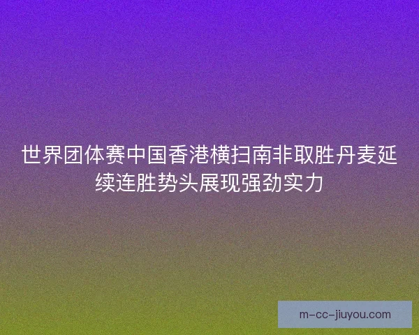 世界团体赛中国香港横扫南非取胜丹麦延续连胜势头展现强劲实力