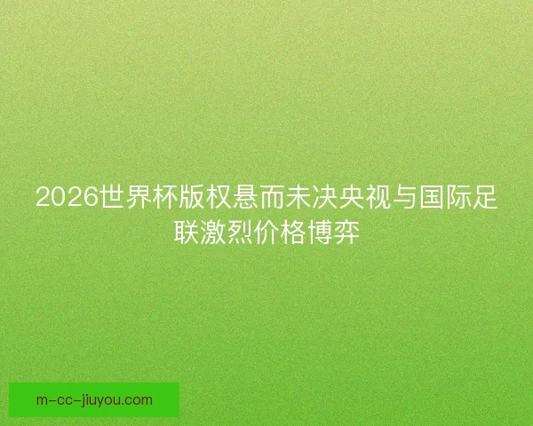 2026世界杯版权悬而未决央视与国际足联激烈价格博弈