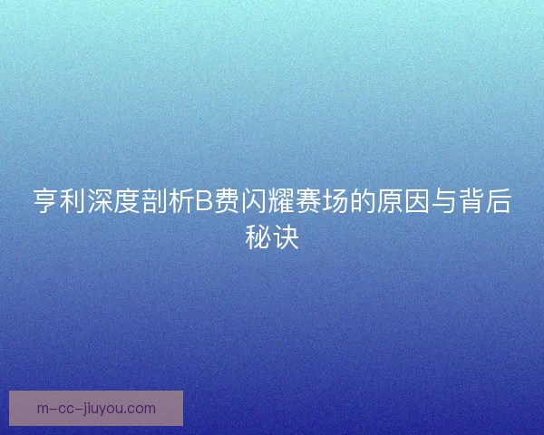 亨利深度剖析B费闪耀赛场的原因与背后秘诀 亨利深度剖析B费闪耀赛场的原因与背后秘诀