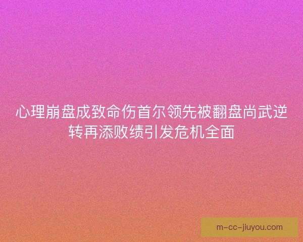 心理崩盘成致命伤首尔领先被翻盘尚武逆转再添败绩引发危机全面 心理崩盘成致命伤首尔领先被翻盘尚武逆转再添败绩引发危机全面