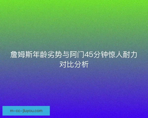 詹姆斯年龄劣势与阿门45分钟惊人耐力对比分析 詹姆斯年龄劣势与阿门45分钟惊人耐力对比分析